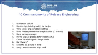 1. Use version control
2. Use the right building tool(s) for the job
3. Write simple and portable build files
4. Use a release process that is reproducible (CI process)
5. Use a package manager
6. Define upgrade process before reaching 1.0
7. Create detailed logs of changes made
8. Do “Canary”
9. Keep the big picture in mind
10. Apply these commands to yourself
10 Commandments of Release Engineering
 