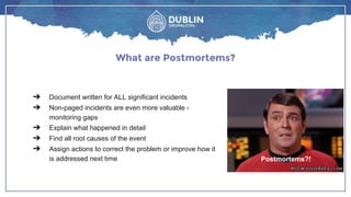 ➔ Document written for ALL significant incidents
➔ Non-paged incidents are even more valuable -
monitoring gaps
➔ Explain what happened in detail
➔ Find all root causes of the event
➔ Assign actions to correct the problem or improve how it
is addressed next time
What are Postmortems?
Postmortems?!
 