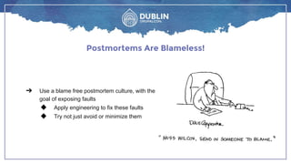 Postmortems Are Blameless!
➔ Use a blame free postmortem culture, with the
goal of exposing faults
◆ Apply engineering to fix these faults
◆ Try not just avoid or minimize them
 