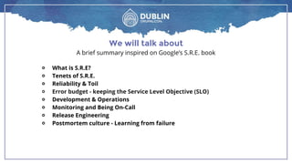 We will talk about
A brief summary inspired on Google’s S.R.E. book
￮ What is S.R.E?
￮ Tenets of S.R.E.
￮ Reliability & Toil
￮ Error budget - keeping the Service Level Objective (SLO)
￮ Development & Operations
￮ Monitoring and Being On-Call
￮ Release Engineering
￮ Postmortem culture - Learning from failure
 
