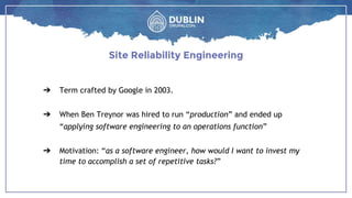 ➔ Term crafted by Google in 2003.
➔ When Ben Treynor was hired to run “production” and ended up
“applying software engineering to an operations function”
➔ Motivation: “as a software engineer, how would I want to invest my
time to accomplish a set of repetitive tasks?”
Site Reliability Engineering
 