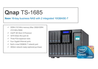 Qnap TS-1685
Xeon 16-bay business NAS with 2 integrated 10GBASE-T
 DDR4 2133 MHz memory (Max 128GB DDR4
2133 MHz RAM)
 Intel® 6th Xeon D Processor
 SATA 6Gb/s M.2 port x6
 Three PCIe expansion slots
 Four Gigabit Ethernet ports
 Built-in dual 10GBASE-T network port
 40Gb/s network ready (optional purchase)
 