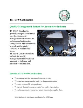 TS 16949 Certification
Quality Management System for Automotive Industry
TS 16949 Standard is
globally acceptable technical
specification quality
management for automotive
industry and automotive
supply chain. This standard is
to confirm the quality
standard of auto related
items.
TS 16949 Certification is to
indicate the quality
management framework for
automotive industry and
automotive related item.
Benefits of TS 16949 Certification:
 To increases production potency and reduces error rates.
 To ensure necessary production quality for the automotive sector.
 To creates a responsible corporate image.
 To prevents financial losses as a result of low quality of production.
 To enables a companies to enter and remain in automotive supplier chain.
More details visit: http://www.ursindia.com/ts_16949.aspx
 