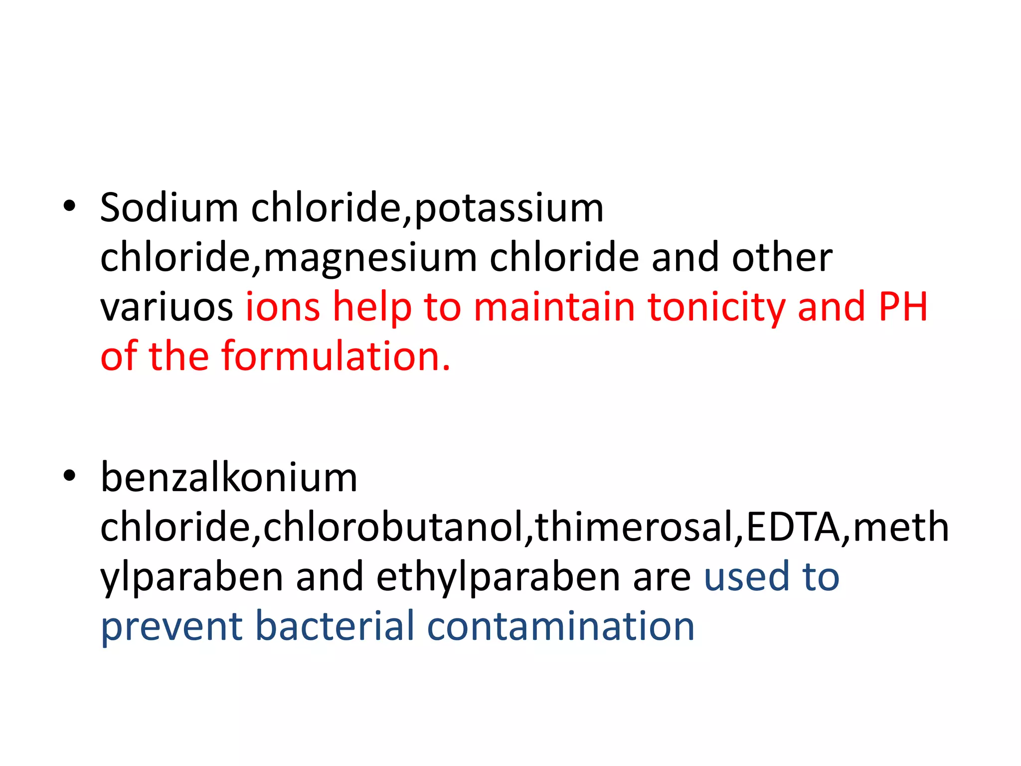 • Sodium chloride,potassium
chloride,magnesium chloride and other
variuos ions help to maintain tonicity and PH
of the formulation.
• benzalkonium
chloride,chlorobutanol,thimerosal,EDTA,meth
ylparaben and ethylparaben are used to
prevent bacterial contamination
 