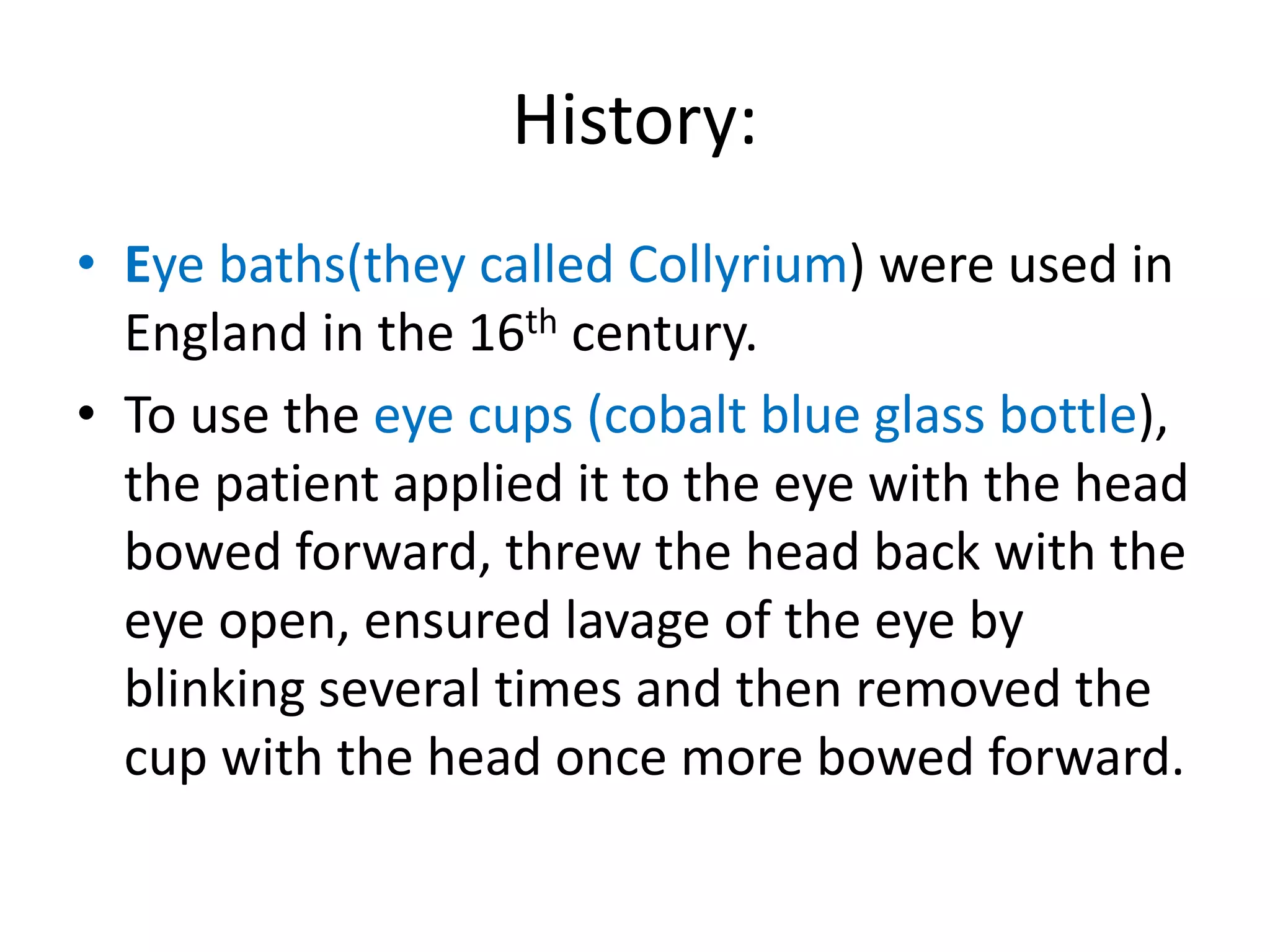 History:
• Eye baths(they called Collyrium) were used in
England in the 16th century.
• To use the eye cups (cobalt blue glass bottle),
the patient applied it to the eye with the head
bowed forward, threw the head back with the
eye open, ensured lavage of the eye by
blinking several times and then removed the
cup with the head once more bowed forward.
 
