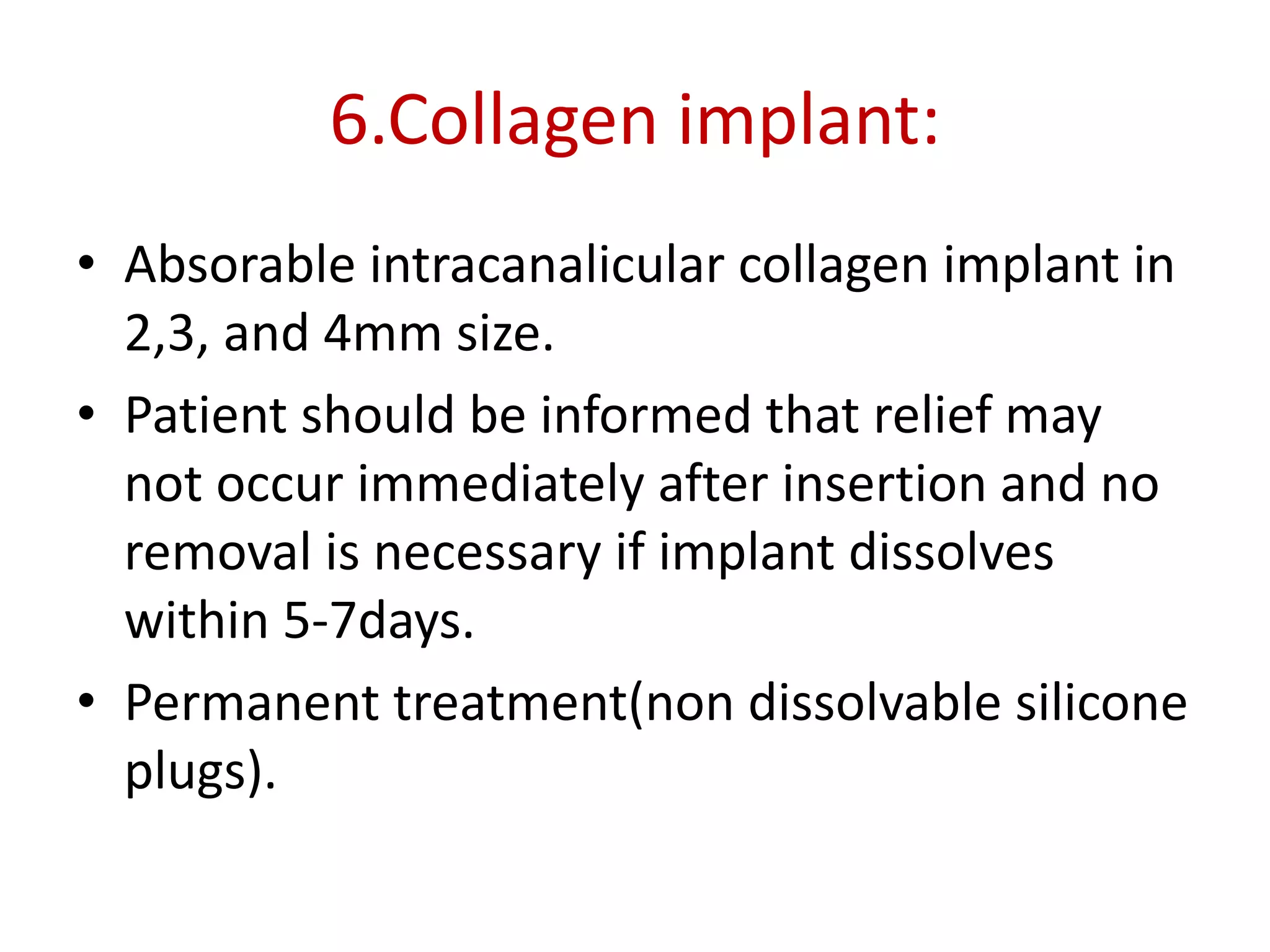 6.Collagen implant:
• Absorable intracanalicular collagen implant in
2,3, and 4mm size.
• Patient should be informed that relief may
not occur immediately after insertion and no
removal is necessary if implant dissolves
within 5-7days.
• Permanent treatment(non dissolvable silicone
plugs).
 