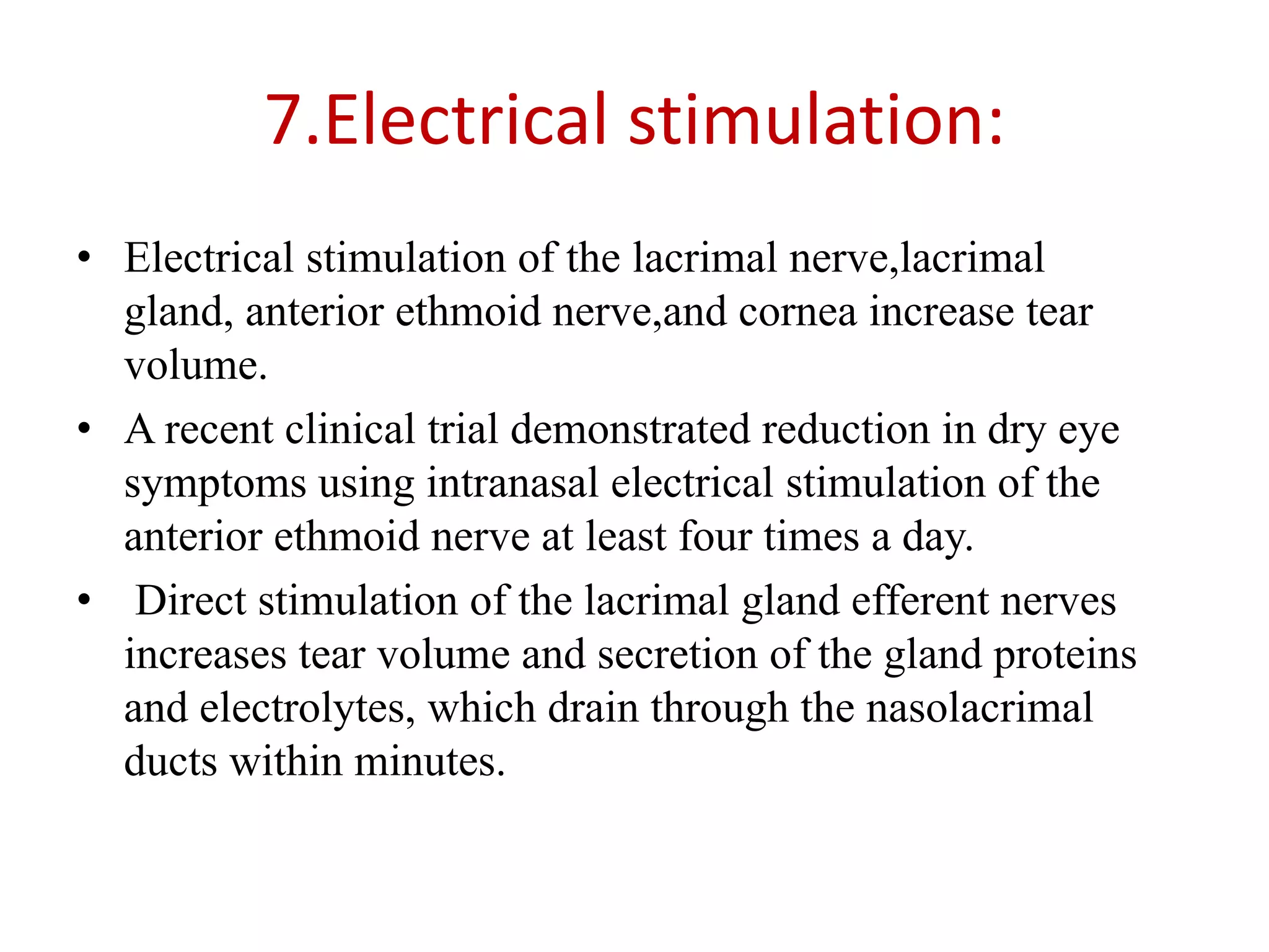 7.Electrical stimulation:
• Electrical stimulation of the lacrimal nerve,lacrimal
gland, anterior ethmoid nerve,and cornea increase tear
volume.
• A recent clinical trial demonstrated reduction in dry eye
symptoms using intranasal electrical stimulation of the
anterior ethmoid nerve at least four times a day.
• Direct stimulation of the lacrimal gland efferent nerves
increases tear volume and secretion of the gland proteins
and electrolytes, which drain through the nasolacrimal
ducts within minutes.
 