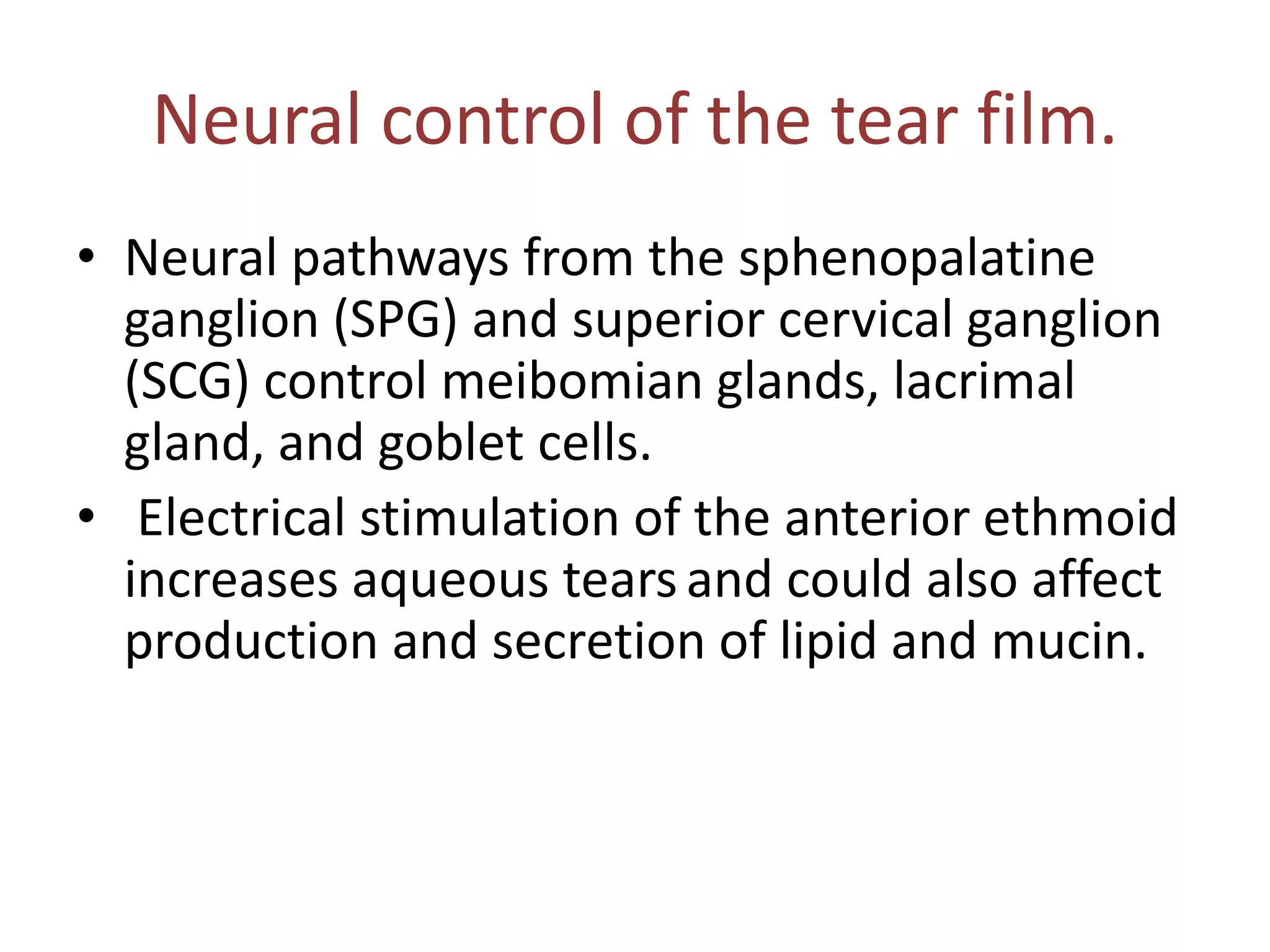 Neural control of the tear film.
• Neural pathways from the sphenopalatine
ganglion (SPG) and superior cervical ganglion
(SCG) control meibomian glands, lacrimal
gland, and goblet cells.
• Electrical stimulation of the anterior ethmoid
increases aqueous tearsand could also affect
production and secretion of lipid and mucin.
 