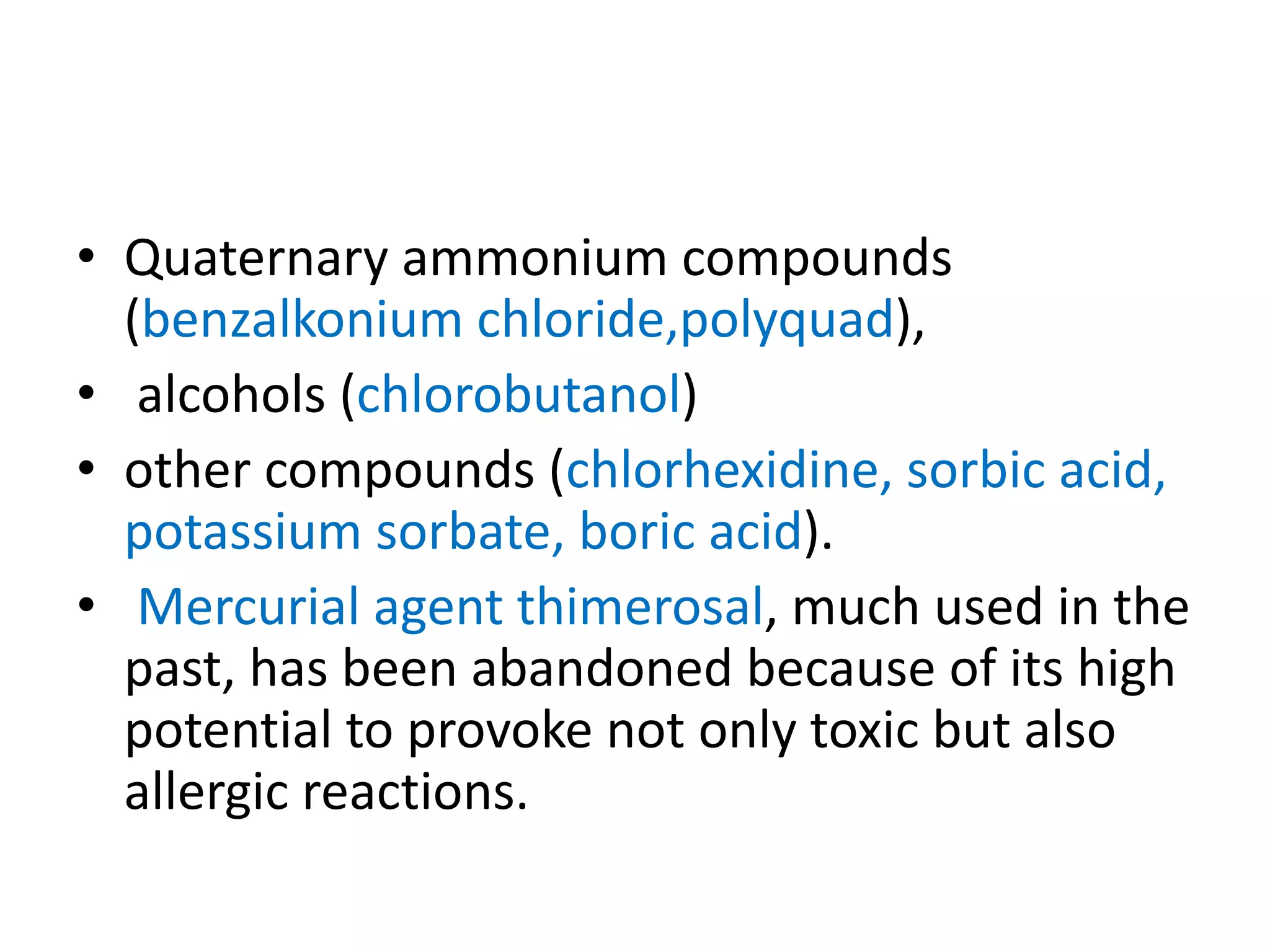 • Quaternary ammonium compounds
(benzalkonium chloride,polyquad),
• alcohols (chlorobutanol)
• other compounds (chlorhexidine, sorbic acid,
potassium sorbate, boric acid).
• Mercurial agent thimerosal, much used in the
past, has been abandoned because of its high
potential to provoke not only toxic but also
allergic reactions.
 