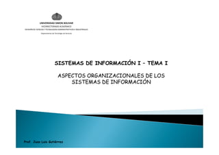 UNIVERSIDAD SIMON BOLIVAR
                 VICERRECTORADO ACADÉMICO
DIVISIÓN DE CIENCIAS Y TECNOLOGÍAS ADMINISTRATIVAS E INDUSTRIALES
                Departamento de Tecnología de Servicios




                                 SISTEMAS DE INFORMACIÓN I – TEMA I

                                     ASPECTOS ORGANIZACIONALES DE LOS
                                         SISTEMAS DE INFORMACIÓN




Prof. Juan Luis Gutiérrez
 
