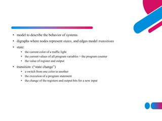 • model to describe the behavior of systems
• digraphs where nodes represent states, and edges model transitions
• state:
• the current color of a traffic light
• the current values of all program variables + the program counter
• the value of register and output
• transition: (“state change”)
• a switch from one color to another
• the execution of a program statement
• the change of the registers and output bits for a new input
 
