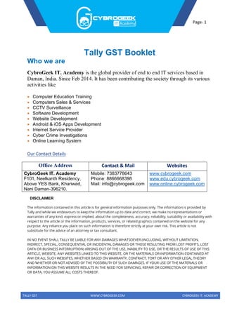 TALLY GST WWW.CYBROGEEK.COM CYBROGEEK IT. ACADEMY
Page- 1
Tally GST Booklet
Who we are
CybroGeek IT. Academy is the global provider of end to end IT services based in
Daman, India. Since Feb 2014. It has been contributing the society through its various
activities like
• Computer Education Training
• Computers Sales & Services
• CCTV Surveillance
• Software Development
• Website Development
• Android & iOS Apps Development
• Internet Service Provider
• Cyber Crime Investigations
• Online Learning System
Our Contact Details
Office Address Contact & Mail Websites
CybroGeek IT. Academy
F101, Neelkanth Residency,
Above YES Bank, Khariwad,
Nani Daman-396210.
Mobile: 7383778643
Phone: 8866668398
Mail: info@cybrogeek.com
www.cybrogeek.com
www.edu.cybrogeek.com
www.online.cybrogeek.com
DISCLAIMER
The information contained in this article is for general information purposes only. The information is provided by
Tally and while we endeavours to keep the information up to date and correct, we make no representations or
warranties of any kind, express or implied, about the completeness, accuracy, reliability, suitability or availability with
respect to the article or the information, products, services, or related graphics contained on the website for any
purpose. Any reliance you place on such information is therefore strictly at your own risk. This article is not
substitute for the advice of an attorney or tax consultant.
IN NO EVENT SHALL TALLY BE LIABLE FOR ANY DAMAGES WHATSOEVER (INCLUDING, WITHOUT LIMITATION,
INDIRECT, SPECIAL, CONSEQUENTIAL OR INCIDENTAL DAMAGES OR THOSE RESULTING FROM LOST PROFITS, LOST
DATA OR BUSINESS INTERRUPTION) ARISING OUT OF THE USE, INABILITY TO USE, OR THE RESULTS OF USE OF THIS
ARTICLE, WEBSITE, ANY WEBSITES LINKED TO THIS WEBSITE, OR THE MATERIALS OR INFORMATION CONTAINED AT
ANY OR ALL SUCH WEBSITES, WHETHER BASED ON WARRANTY, CONTRACT, TORT OR ANY OTHER LEGAL THEORY
AND WHETHER OR NOT ADVISED OF THE POSSIBILITY OF SUCH DAMAGES. IF YOUR USE OF THE MATERIALS OR
INFORMATION ON THIS WEBSITE RESULTS IN THE NEED FOR SERVICING, REPAIR OR CORRECTION OF EQUIPMENT
OR DATA, YOU ASSUME ALL COSTS THEREOF.
 