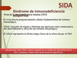 Síndrome de inmunodeficiencia
adquirida
• Virus de la inmunodeficiencia humana (VIH).
• El virus afecta progresivamente células fundamentales del sistema
inmunológico.
• SIDA: Conjunto de signos y síntomas que aparecen como consecuencia
del debilitamiento y afección del sistema inmunológico.
• El SIDA representa la última etapa clínica de la infección por el VIH.
Una persona tiene SIDA cuando después de un tiempo de infectarse con el
VIH, comienza a desarrollar padecimientos específicos.
 