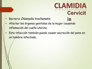 Cervicit
is
• Bacteria Chlamydia trachomatis
• Afectar los órganos genitales de la mujer causando
inflamación del cuello uterino.
• Esta infección también puede causar secreción del pene en
un hombre infectado.
 