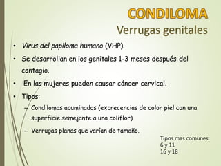 • Virus del papiloma humano (VHP).
• Se desarrollan en los genitales 1-3 meses después del
contagio.
• En las mujeres pueden causar cáncer cervical.
• Tipos:
– Condilomas acuminados (excrecencias de color piel con una
superficie semejante a una coliflor)
– Verrugas planas que varían de tamaño.
Tipos mas comunes:
6 y 11
16 y 18
 