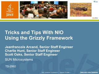 YOUR LOGO
                                                                        HERE




Tricks and Tips With NIO
Using the Grizzly Framework
Jeanfrancois Arcand, Senior Staff Engineer
Charlie Hunt, Senior Staff Engineer
Scott Oaks, Senior Staff Engineer
SUN Microsystems

TS-2992

                      2007 JavaOneSM Conference | Session TS-2992 |
 