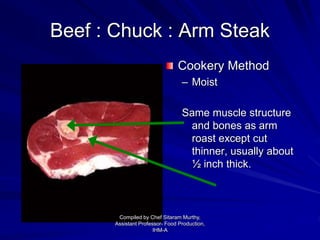Beef : Chuck : Arm Steak
Cookery Method
– Moist
Same muscle structure
and bones as arm
roast except cut
thinner, usually about
½ inch thick.
Compiled by Chef Sitaram Murthy,
Assistant Professor- Food Production,
IHM-A
 