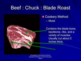 Beef : Chuck : Blade Roast
Cookery Method
– Moist
Contains the blade bone,
backbone, ribs, and a
variety of muscles.
Usually cut about 2
inches thick.
Compiled by Chef Sitaram Murthy,
Assistant Professor- Food Production,
IHM-A
 