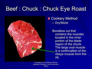 Beef : Chuck : Chuck Eye Roast
Cookery Method
– Dry/Moist
Boneless cut that
contains the muscles
located in the inner
portion of the blade
region of the chuck.
The large oval muscle
is a continuation of the
ribeye muscle from the
rib.
Compiled by Chef Sitaram Murthy,
Assistant Professor- Food Production,
IHM-A
 