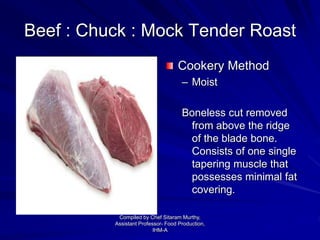 Beef : Chuck : Mock Tender Roast
Cookery Method
– Moist
Boneless cut removed
from above the ridge
of the blade bone.
Consists of one single
tapering muscle that
possesses minimal fat
covering.
Compiled by Chef Sitaram Murthy,
Assistant Professor- Food Production,
IHM-A
 
