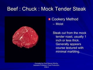 Beef : Chuck : Mock Tender Steak
Cookery Method
– Moist
Steak cut from the mock
tender roast, usually 1
inch or less thick.
Generally appears
course textured with
minimal marbling.
Compiled by Chef Sitaram Murthy,
Assistant Professor- Food Production,
IHM-A
 