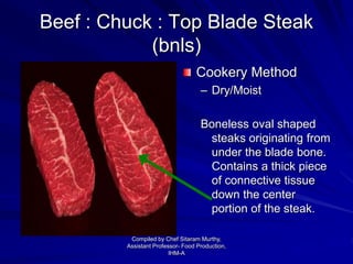Beef : Chuck : Top Blade Steak
(bnls)
Cookery Method
– Dry/Moist
Boneless oval shaped
steaks originating from
under the blade bone.
Contains a thick piece
of connective tissue
down the center
portion of the steak.
Compiled by Chef Sitaram Murthy,
Assistant Professor- Food Production,
IHM-A
 