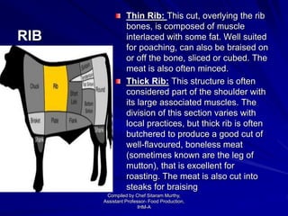 RIB
Thin Rib: This cut, overlying the rib
bones, is composed of muscle
interlaced with some fat. Well suited
for poaching, can also be braised on
or off the bone, sliced or cubed. The
meat is also often minced.
Thick Rib: This structure is often
considered part of the shoulder with
its large associated muscles. The
division of this section varies with
local practices, but thick rib is often
butchered to produce a good cut of
well-flavoured, boneless meat
(sometimes known are the leg of
mutton), that is excellent for
roasting. The meat is also cut into
steaks for braising
Compiled by Chef Sitaram Murthy,
Assistant Professor- Food Production,
IHM-A
 