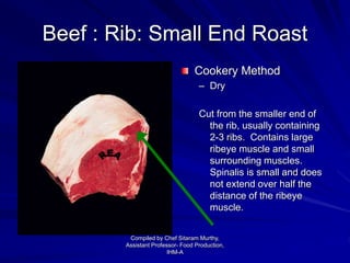 Beef : Rib: Small End Roast
Cookery Method
– Dry
Cut from the smaller end of
the rib, usually containing
2-3 ribs. Contains large
ribeye muscle and small
surrounding muscles.
Spinalis is small and does
not extend over half the
distance of the ribeye
muscle.
Compiled by Chef Sitaram Murthy,
Assistant Professor- Food Production,
IHM-A
 