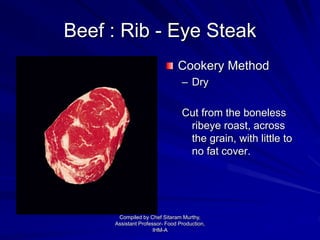 Beef : Rib - Eye Steak
Cookery Method
– Dry
Cut from the boneless
ribeye roast, across
the grain, with little to
no fat cover.
Compiled by Chef Sitaram Murthy,
Assistant Professor- Food Production,
IHM-A
 