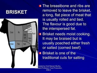 BRISKET
The breastbone and ribs are
removed to leave the brisket,
a long, flat piece of meat that
is usually rolled and tied.
The flavour is good due to
the interspersed fat.
Brisket needs moist cooking.
It may be braised but is
usually poached either fresh
or salted (corned beef)
Brisket is one of the
traditional cuts for salting
Compiled by Chef Sitaram Murthy,
Assistant Professor- Food Production,
IHM-A
 