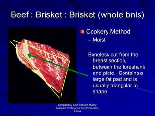 Beef : Brisket : Brisket (whole bnls)
Cookery Method
– Moist
Boneless cut from the
breast section,
between the foreshank
and plate. Contains a
large fat pad and is
usually triangular in
shape.
Compiled by Chef Sitaram Murthy,
Assistant Professor- Food Production,
IHM-A
 