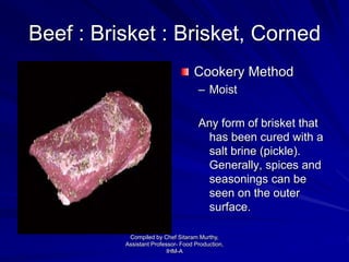 Beef : Brisket : Brisket, Corned
Cookery Method
– Moist
Any form of brisket that
has been cured with a
salt brine (pickle).
Generally, spices and
seasonings can be
seen on the outer
surface.
Compiled by Chef Sitaram Murthy,
Assistant Professor- Food Production,
IHM-A
 