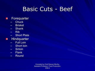 Basic Cuts - Beef
Forequarter
– Chuck
– Brisket
– Shank
– Rib
– Short Plate
Hindquarter
– Full Loin
– Short loin
– Sirloin
– Flank
– Round
Compiled by Chef Sitaram Murthy,
Assistant Professor- Food Production,
IHM-A
 