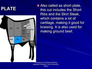 PLATE
Also called as short plate,
this cut includes the Short
Ribs and the Skirt Steak,
which contains a lot of
cartilage, making it good for
braising. It is also used for
making ground beef.
Compiled by Chef Sitaram Murthy,
Assistant Professor- Food Production,
IHM-A
 