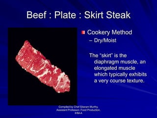 Beef : Plate : Skirt Steak
Cookery Method
– Dry/Moist
The “skirt” is the
diaphragm muscle, an
elongated muscle
which typically exhibits
a very course texture.
Compiled by Chef Sitaram Murthy,
Assistant Professor- Food Production,
IHM-A
 