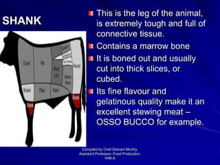 SHANK
This is the leg of the animal,
is extremely tough and full of
connective tissue.
Contains a marrow bone
It is boned out and usually
cut into thick slices, or
cubed.
Its fine flavour and
gelatinous quality make it an
excellent stewing meat –
OSSO BUCCO for example.
Compiled by Chef Sitaram Murthy,
Assistant Professor- Food Production,
IHM-A
 