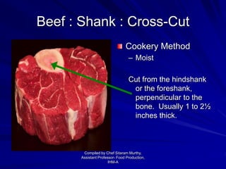 Beef : Shank : Cross-Cut
Cookery Method
– Moist
Cut from the hindshank
or the foreshank,
perpendicular to the
bone. Usually 1 to 2½
inches thick.
Compiled by Chef Sitaram Murthy,
Assistant Professor- Food Production,
IHM-A
 