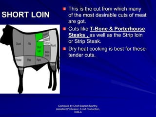 SHORT LOIN
This is the cut from which many
of the most desirable cuts of meat
are got.
Cuts like T-Bone & Porterhouse
Steaks , as well as the Strip loin
or Strip Steak.
Dry heat cooking is best for these
tender cuts.
Compiled by Chef Sitaram Murthy,
Assistant Professor- Food Production,
IHM-A
 