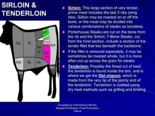 SIRLOIN &
TENDERLOIN
Sirloin: This large section of very tender,
prime meat includes the last 3 ribs (wing
ribs). Sirloin may be roasted on or off the
bone, or the meat may be divided into
various combinations of steaks as boneless.
Porterhouse Steaks are cut on the bone from
the rib and the Sirloin; T-Bone Steaks, cut
from the hind section, include a section of the
tender fillet that lies beneath the backbone.
If the fillet is removed separately, it may be
sometimes be roasted whole, but it is more
often cut up across the grain for steaks
Tenderloin: Possibly the finest cut of beef,
the tenderloin is found inside the loin, and is
where we get the filet mignon, which is
made from the very tip of the pointy end of
the tenderloin. Tenderloin is cooked using
dry heat methods such as grilling and broiling
Compiled by Chef Sitaram Murthy,
Assistant Professor- Food Production,
IHM-A
 