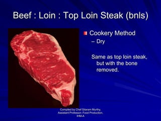 Beef : Loin : Top Loin Steak (bnls)
Cookery Method
– Dry
Same as top loin steak,
but with the bone
removed.
Compiled by Chef Sitaram Murthy,
Assistant Professor- Food Production,
IHM-A
 