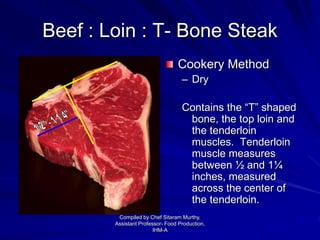 Beef : Loin : T- Bone Steak
Cookery Method
– Dry
Contains the “T” shaped
bone, the top loin and
the tenderloin
muscles. Tenderloin
muscle measures
between ½ and 1¼
inches, measured
across the center of
the tenderloin.
Compiled by Chef Sitaram Murthy,
Assistant Professor- Food Production,
IHM-A
 