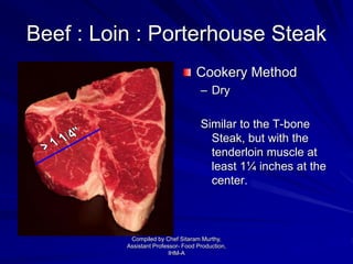 Beef : Loin : Porterhouse Steak
Cookery Method
– Dry
Similar to the T-bone
Steak, but with the
tenderloin muscle at
least 1¼ inches at the
center.
Compiled by Chef Sitaram Murthy,
Assistant Professor- Food Production,
IHM-A
 