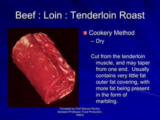 Beef : Loin : Tenderloin Roast
Cookery Method
– Dry
Cut from the tenderloin
muscle, and may taper
from one end. Usually
contains very little fat
outer fat covering, with
more fat being present
in the form of
marbling.
Compiled by Chef Sitaram Murthy,
Assistant Professor- Food Production,
IHM-A
 