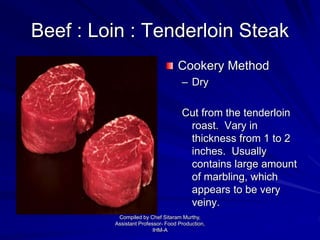 Beef : Loin : Tenderloin Steak
Cookery Method
– Dry
Cut from the tenderloin
roast. Vary in
thickness from 1 to 2
inches. Usually
contains large amount
of marbling, which
appears to be very
veiny.
Compiled by Chef Sitaram Murthy,
Assistant Professor- Food Production,
IHM-A
 