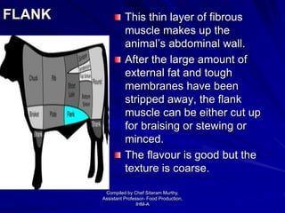 FLANK This thin layer of fibrous
muscle makes up the
animal’s abdominal wall.
After the large amount of
external fat and tough
membranes have been
stripped away, the flank
muscle can be either cut up
for braising or stewing or
minced.
The flavour is good but the
texture is coarse.
Compiled by Chef Sitaram Murthy,
Assistant Professor- Food Production,
IHM-A
 