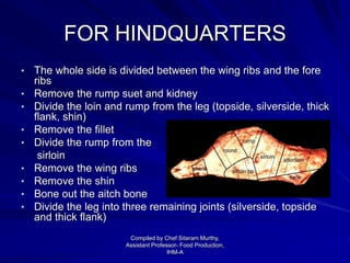 FOR HINDQUARTERS
• The whole side is divided between the wing ribs and the fore
ribs
• Remove the rump suet and kidney
• Divide the loin and rump from the leg (topside, silverside, thick
flank, shin)
• Remove the fillet
• Divide the rump from the
sirloin
• Remove the wing ribs
• Remove the shin
• Bone out the aitch bone
• Divide the leg into three remaining joints (silverside, topside
and thick flank)
Compiled by Chef Sitaram Murthy,
Assistant Professor- Food Production,
IHM-A
 