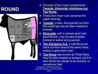 ROUND
Consists of four major components-
Topside, Silverside, Aitchbone cut,
Top Rump.
These four major cuts comprise the
upper hind leg.
Topside, a lean, fine-grained cut from
the inside leg may be slow roasted or
braised.
Silverside, with a coarser grain and
good flavour, may be slow roasted,
braised or salted and poached.
The Aitchbone Cut, a well-flavoured
piece cut from around the pelvic bone,
makes a good slow roast.
Top Rump also known as Thick Flank
may be slow-roasted or braised, but it is
also sliced into steaks to be braised, or
sometimes fried.
Compiled by Chef Sitaram Murthy,
Assistant Professor- Food Production,
IHM-A
 