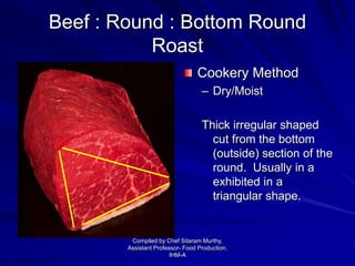 Beef : Round : Bottom Round
Roast
Cookery Method
– Dry/Moist
Thick irregular shaped
cut from the bottom
(outside) section of the
round. Usually in a
exhibited in a
triangular shape.
Compiled by Chef Sitaram Murthy,
Assistant Professor- Food Production,
IHM-A
 