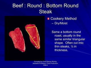 Beef : Round : Bottom Round
Steak
Cookery Method
– Dry/Moist
Same a bottom round
roast, usually in the
same similar triangular
shape. Often cut into
thin steaks, ½ in
thickness.
Compiled by Chef Sitaram Murthy,
Assistant Professor- Food Production,
IHM-A
 