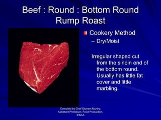 Beef : Round : Bottom Round
Rump Roast
Cookery Method
– Dry/Moist
Irregular shaped cut
from the sirloin end of
the bottom round.
Usually has little fat
cover and little
marbling.
Compiled by Chef Sitaram Murthy,
Assistant Professor- Food Production,
IHM-A
 
